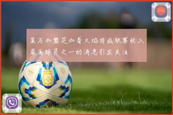 莱万加盟芝加哥火焰将成联赛收入最高球员之一的消息引发关注