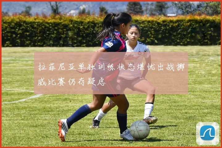 拉菲尼亚单独训练状态堪忧出战挪威比赛仍存疑虑