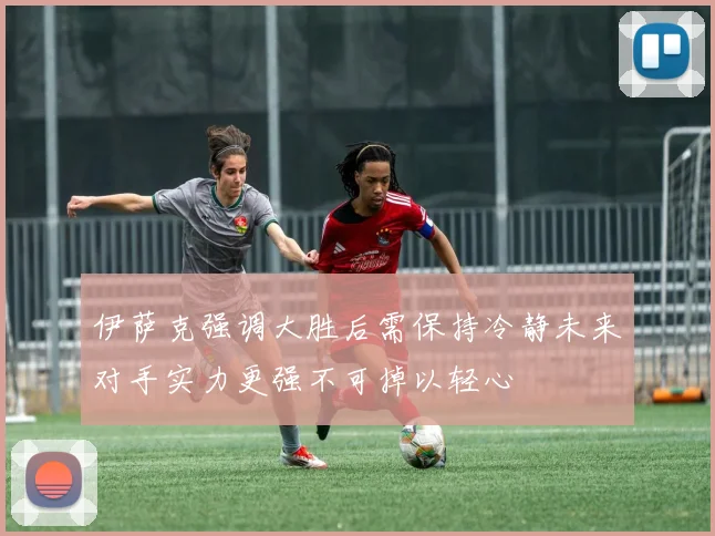 伊萨克强调大胜后需保持冷静未来对手实力更强不可掉以轻心