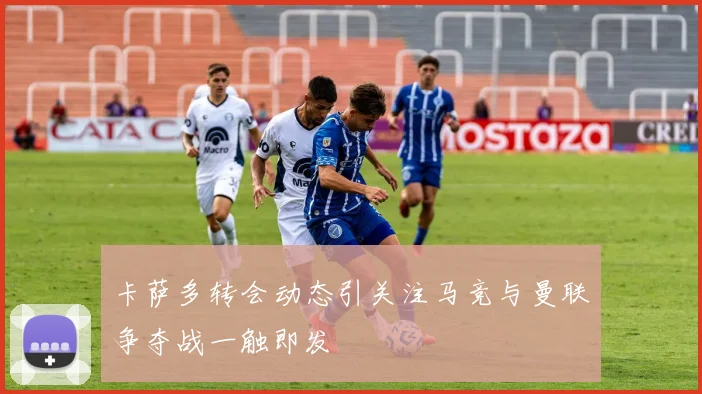卡萨多转会动态引关注马竞与曼联争夺战一触即发