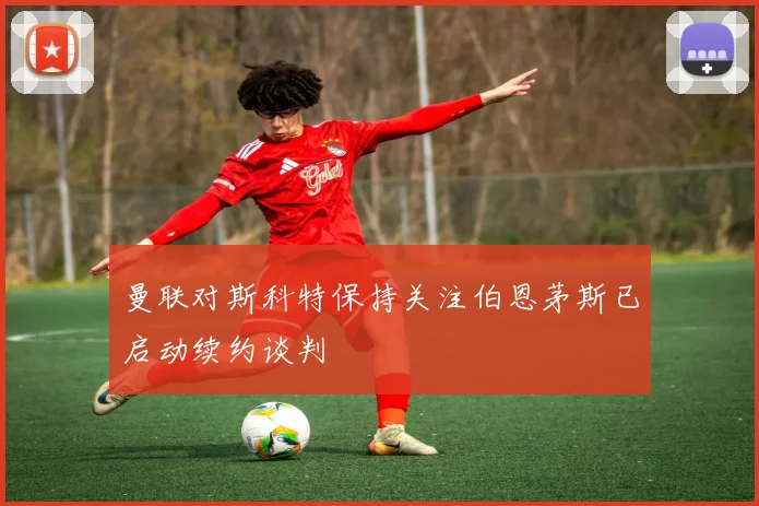 曼联对斯科特保持关注伯恩茅斯已启动续约谈判