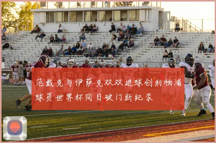 范戴克与伊萨克双双进球创利物浦球员世界杯同日破门新纪录