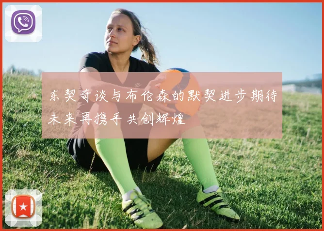 东契奇谈与布伦森的默契进步期待未来再携手共创辉煌