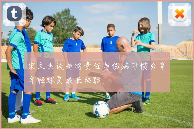 宋文杰谈老将责任与伤病习惯分享年轻球员成长经验