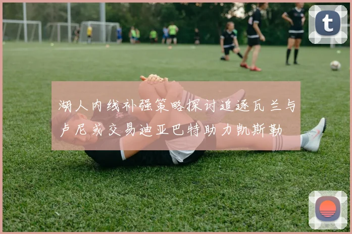 湖人内线补强策略探讨追逐瓦兰与卢尼或交易迪亚巴特助力凯斯勒