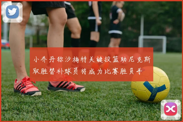 小乔丹称沙梅特关键投篮助尼克斯取胜替补球员将成为比赛胜负手