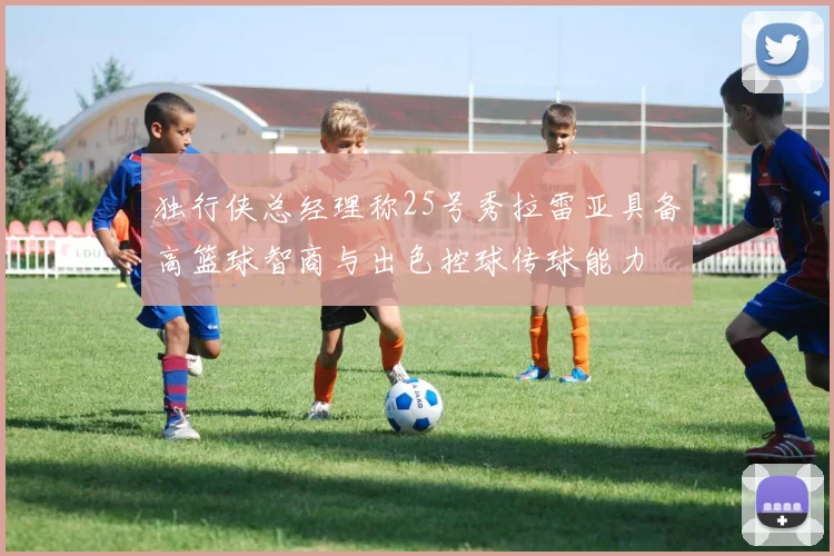 独行侠总经理称25号秀拉雷亚具备高篮球智商与出色控球传球能力