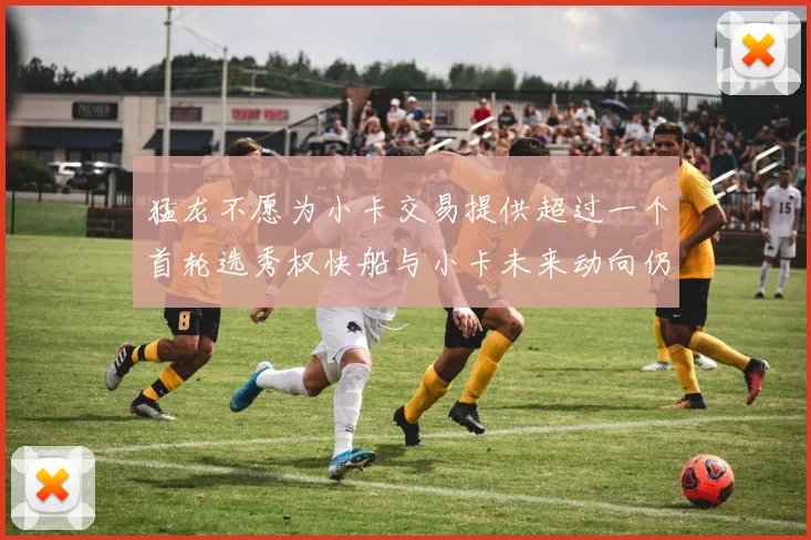 猛龙不愿为小卡交易提供超过一个首轮选秀权快船与小卡未来动向仍不明朗
