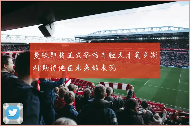 曼联即将正式签约年轻天才奥罗斯科期待他在未来的表现